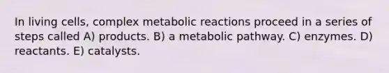 In living cells, complex metabolic reactions proceed in a series of steps called A) products. B) a metabolic pathway. C) enzymes. D) reactants. E) catalysts.