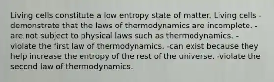 Living cells constitute a low entropy state of matter. Living cells -demonstrate that the laws of thermodynamics are incomplete. -are not subject to physical laws such as thermodynamics. -violate the first law of thermodynamics. -can exist because they help increase the entropy of the rest of the universe. -violate the second law of thermodynamics.