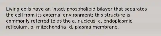 Living cells have an intact phospholipid bilayer that separates the cell from its external environment; this structure is commonly referred to as the a. nucleus. c. endoplasmic reticulum. b. mitochondria. d. plasma membrane.