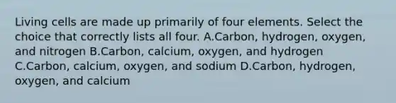 Living cells are made up primarily of four elements. Select the choice that correctly lists all four. A.Carbon, hydrogen, oxygen, and nitrogen B.Carbon, calcium, oxygen, and hydrogen C.Carbon, calcium, oxygen, and sodium D.Carbon, hydrogen, oxygen, and calcium