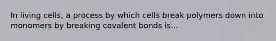 In living cells, a process by which cells break polymers down into monomers by breaking covalent bonds is...