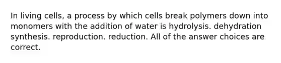 In living cells, a process by which cells break polymers down into monomers with the addition of water is hydrolysis. dehydration synthesis. reproduction. reduction. All of the answer choices are correct.