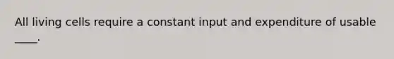 All living cells require a constant input and expenditure of usable ____.