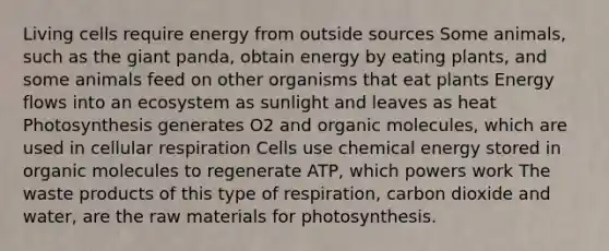 Living cells require energy from outside sources Some animals, such as the giant panda, obtain energy by eating plants, and some animals feed on other organisms that eat plants <a href='https://www.questionai.com/knowledge/kwLSHuYdqg-energy-flow' class='anchor-knowledge'>energy flow</a>s into an ecosystem as sunlight and leaves as heat Photosynthesis generates O2 and <a href='https://www.questionai.com/knowledge/kjUwUacPFG-organic-molecules' class='anchor-knowledge'>organic molecules</a>, which are used in <a href='https://www.questionai.com/knowledge/k1IqNYBAJw-cellular-respiration' class='anchor-knowledge'>cellular respiration</a> Cells use chemical energy stored in organic molecules to regenerate ATP, which powers work The waste products of this type of respiration, carbon dioxide and water, are the raw materials for photosynthesis.