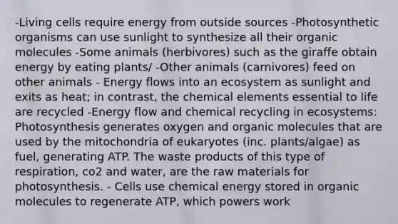 -Living cells require energy from outside sources -Photosynthetic organisms can use sunlight to synthesize all their organic molecules -Some animals (herbivores) such as the giraffe obtain energy by eating plants/ -Other animals (carnivores) feed on other animals - Energy flows into an ecosystem as sunlight and exits as heat; in contrast, the chemical elements essential to life are recycled -Energy flow and chemical recycling in ecosystems: Photosynthesis generates oxygen and organic molecules that are used by the mitochondria of eukaryotes (inc. plants/algae) as fuel, generating ATP. The waste products of this type of respiration, co2 and water, are the raw materials for photosynthesis. - Cells use chemical energy stored in organic molecules to regenerate ATP, which powers work