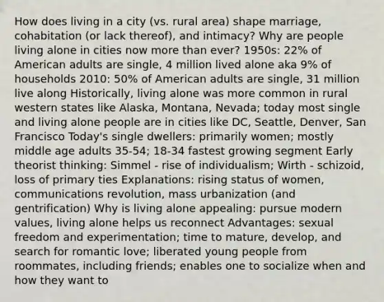 How does living in a city (vs. rural area) shape marriage, cohabitation (or lack thereof), and intimacy? Why are people living alone in cities now more than ever? 1950s: 22% of American adults are single, 4 million lived alone aka 9% of households 2010: 50% of American adults are single, 31 million live along Historically, living alone was more common in rural western states like Alaska, Montana, Nevada; today most single and living alone people are in cities like DC, Seattle, Denver, San Francisco Today's single dwellers: primarily women; mostly middle age adults 35-54; 18-34 fastest growing segment Early theorist thinking: Simmel - rise of individualism; Wirth - schizoid, loss of primary ties Explanations: rising status of women, communications revolution, mass urbanization (and gentrification) Why is living alone appealing: pursue modern values, living alone helps us reconnect Advantages: sexual freedom and experimentation; time to mature, develop, and search for romantic love; liberated young people from roommates, including friends; enables one to socialize when and how they want to