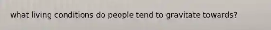 what living conditions do people tend to gravitate towards?