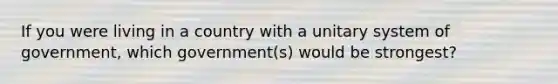 If you were living in a country with a unitary system of government, which government(s) would be strongest?