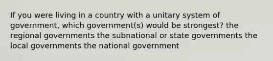 If you were living in a country with a unitary system of government, which government(s) would be strongest? the regional governments the subnational or state governments the local governments the national government