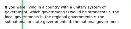 If you were living in a country with a unitary system of government, which government(s) would be strongest? a. the local governments b. the regional governments c. the subnational or state governments d. the national government