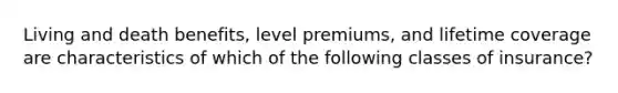 Living and death benefits, level premiums, and lifetime coverage are characteristics of which of the following classes of insurance?