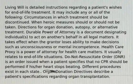 Living Will is detailed instructions regarding a patient's wishes for end-of-life treatment. It may include any or all of the following: Circumstances in which treatment should be discontinued. When heroic measures should or should not be taken. Directions for organ donation, autopsy, or alternative treatment. Durable Power of Attorney is a document designating individual(s) to act on another's behalf in all legal matters. It takes effect when the grantor loses ability to make decisions such as unconsciousness or mental incompetence. Health Care Proxy is a power of attorney for health care matters. It usually relates to end-of-life situations. Do-Not-Resuscitate Order (DNR) is an order issued when a patient specifies that no CPR should be performed if his/her heart stops beating. Different procedures exist in each state.. Organ Donation Directives describe a patient's specifications regarding organ transplantation.