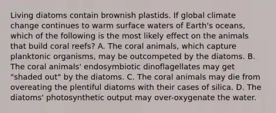 Living diatoms contain brownish plastids. If global climate change continues to warm surface waters of Earth's oceans, which of the following is the most likely effect on the animals that build coral reefs? A. The coral animals, which capture planktonic organisms, may be outcompeted by the diatoms. B. The coral animals' endosymbiotic dinoflagellates may get "shaded out" by the diatoms. C. The coral animals may die from overeating the plentiful diatoms with their cases of silica. D. The diatoms' photosynthetic output may over-oxygenate the water.