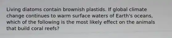 Living diatoms contain brownish plastids. If global climate change continues to warm surface waters of Earth's oceans, which of the following is the most likely effect on the animals that build coral reefs?