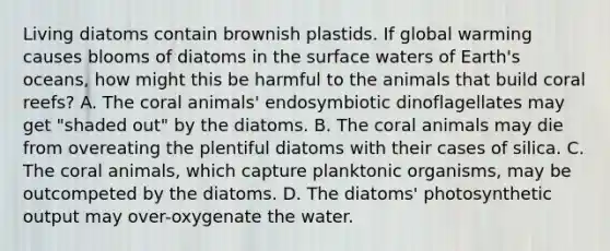 Living diatoms contain brownish plastids. If global warming causes blooms of diatoms in the surface waters of Earth's oceans, how might this be harmful to the animals that build coral reefs? A. The coral animals' endosymbiotic dinoflagellates may get "shaded out" by the diatoms. B. The coral animals may die from overeating the plentiful diatoms with their cases of silica. C. The coral animals, which capture planktonic organisms, may be outcompeted by the diatoms. D. The diatoms' photosynthetic output may over-oxygenate the water.