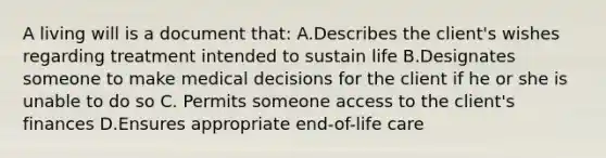 A living will is a document that: A.Describes the client's wishes regarding treatment intended to sustain life B.Designates someone to make medical decisions for the client if he or she is unable to do so C. Permits someone access to the client's finances D.Ensures appropriate end-of-life care