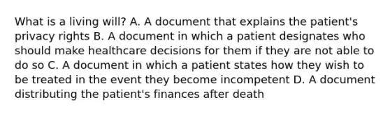 What is a living will? A. A document that explains the patient's privacy rights B. A document in which a patient designates who should make healthcare decisions for them if they are not able to do so C. A document in which a patient states how they wish to be treated in the event they become incompetent D. A document distributing the patient's finances after death