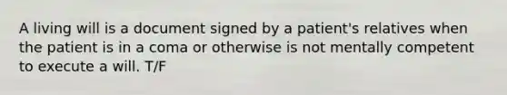 A living will is a document signed by a patient's relatives when the patient is in a coma or otherwise is not mentally competent to execute a will. T/F