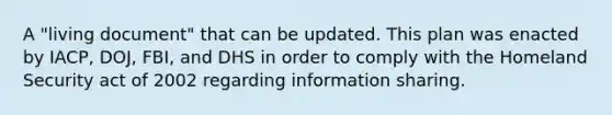 A "living document" that can be updated. This plan was enacted by IACP, DOJ, FBI, and DHS in order to comply with the Homeland Security act of 2002 regarding information sharing.