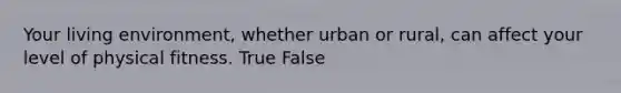 Your living environment, whether urban or rural, can affect your level of physical fitness. True False