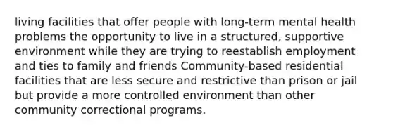 living facilities that offer people with long-term mental health problems the opportunity to live in a structured, supportive environment while they are trying to reestablish employment and ties to family and friends Community-based residential facilities that are less secure and restrictive than prison or jail but provide a more controlled environment than other community correctional programs.