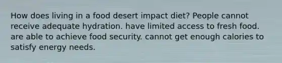 How does living in a food desert impact diet? People cannot receive adequate hydration. have limited access to fresh food. are able to achieve food security. cannot get enough calories to satisfy energy needs.