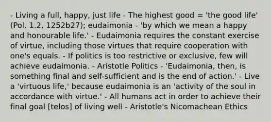 - Living a full, happy, just life - The highest good = 'the good life' (Pol. 1.2, 1252b27); eudaimonia - 'by which we mean a happy and honourable life.' - Eudaimonia requires the constant exercise of virtue, including those virtues that require cooperation with one's equals. - If politics is too restrictive or exclusive, few will achieve eudaimonia. - Aristotle Politics - 'Eudaimonia, then, is something final and self-sufficient and is the end of action.' - Live a 'virtuous life,' because eudaimonia is an 'activity of the soul in accordance with virtue.' - All humans act in order to achieve their final goal [telos] of living well - Aristotle's Nicomachean Ethics