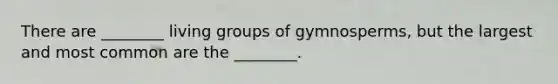 There are ________ living groups of gymnosperms, but the largest and most common are the ________.