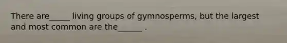 There are_____ living groups of gymnosperms, but the largest and most common are the______ .