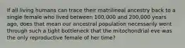 If all living humans can trace their matrilineal ancestry back to a single female who lived between 100,000 and 200,000 years ago, does that mean our ancestral population necessarily went through such a tight bottleneck that the mitochondrial eve was the only reproductive female of her time?