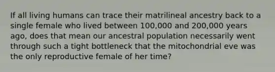 If all living humans can trace their matrilineal ancestry back to a single female who lived between 100,000 and 200,000 years ago, does that mean our ancestral population necessarily went through such a tight bottleneck that the mitochondrial eve was the only reproductive female of her time?