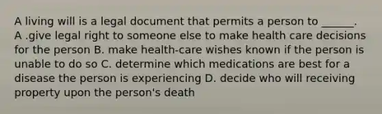 A living will is a legal document that permits a person to ______. A .give legal right to someone else to make health care decisions for the person B. make health-care wishes known if the person is unable to do so C. determine which medications are best for a disease the person is experiencing D. decide who will receiving property upon the person's death