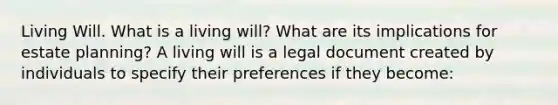 Living Will. What is a living​ will? What are its implications for estate​ planning? A living will is a legal document created by individuals to specify their preferences if they​ become: