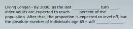 Living Longer - By 2030, as the last _______ _______ turn ____ , older adults are expected to reach ____ percent of the population. After that, the proportion is expected to level off, but the absolute number of individuals age 65+ will _______ _______ .