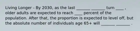 Living Longer - By 2030, as the last _______ _______ turn ____ , older adults are expected to reach ____ percent of the population. After that, the proportion is expected to level off, but the absolute number of individuals age 65+ will _______ _______ .