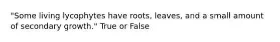 "Some living lycophytes have roots, leaves, and a small amount of secondary growth." True or False