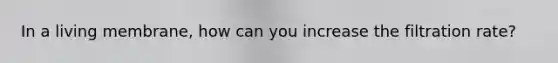 In a living membrane, how can you increase the filtration rate?