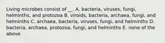 Living microbes consist of __. A. bacteria, viruses, fungi, helminths, and protozoa B. viroids, bacteria, archaea, fungi, and helminths C. archaea, bacteria, viruses, fungi, and helminths D. bacteria, archaea, protozoa, fungi, and helminths E. none of the above