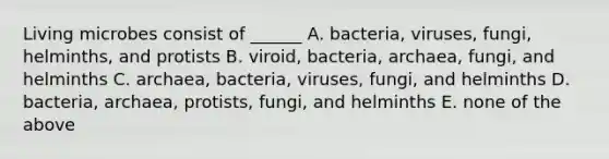 Living microbes consist of ______ A. bacteria, viruses, fungi, helminths, and protists B. viroid, bacteria, archaea, fungi, and helminths C. archaea, bacteria, viruses, fungi, and helminths D. bacteria, archaea, protists, fungi, and helminths E. none of the above