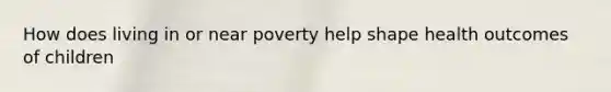 How does living in or near poverty help shape health outcomes of children