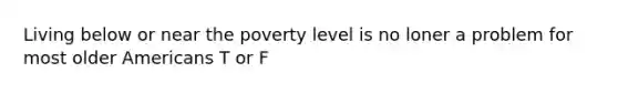 Living below or near the poverty level is no loner a problem for most older Americans T or F