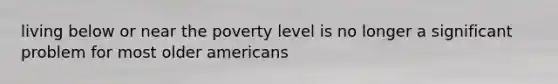 living below or near the poverty level is no longer a significant problem for most older americans