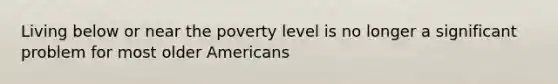 Living below or near the poverty level is no longer a significant problem for most older Americans