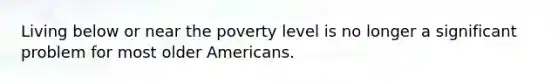 Living below or near the poverty level is no longer a significant problem for most older Americans.