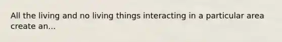 All the living and no living things interacting in a particular area create an...