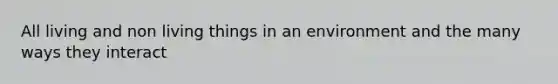 All living and non living things in an environment and the many ways they interact