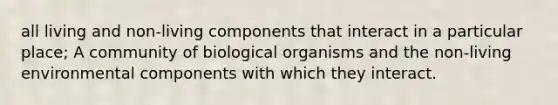 all living and non-living components that interact in a particular place; A community of biological organisms and the non-living environmental components with which they interact.