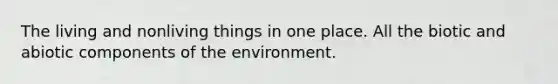 The living and nonliving things in one place. All the biotic and abiotic components of the environment.