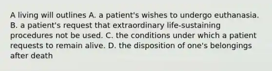 A living will outlines A. a patient's wishes to undergo euthanasia. B. a patient's request that extraordinary life-sustaining procedures not be used. C. the conditions under which a patient requests to remain alive. D. the disposition of one's belongings after death