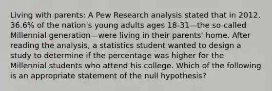 Living with parents: A Pew Research analysis stated that in 2012, 36.6% of the nation's young adults ages 18-31—the so-called Millennial generation—were living in their parents' home. After reading the analysis, a statistics student wanted to design a study to determine if the percentage was higher for the Millennial students who attend his college. Which of the following is an appropriate statement of the null hypothesis?